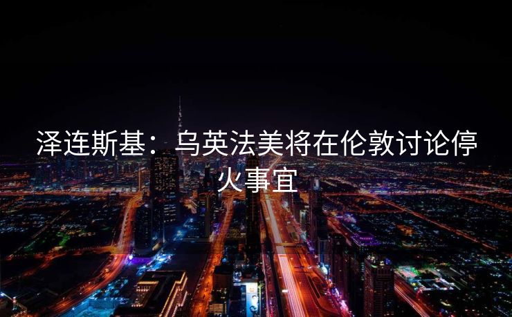 泽连斯基：乌英法美将在伦敦讨论停火事宜
