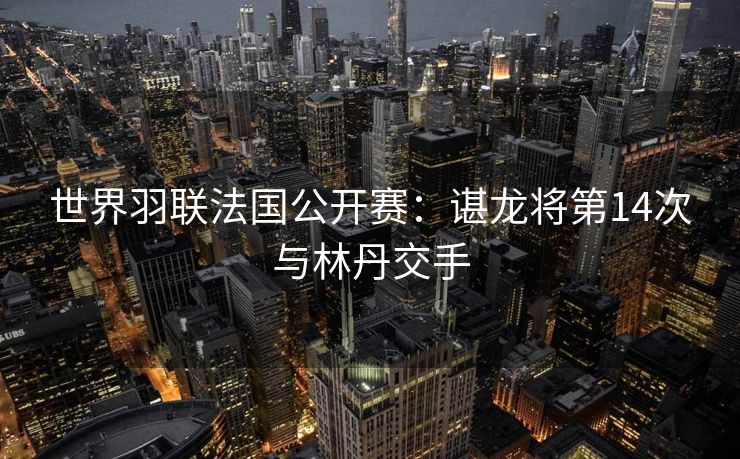 世界羽联法国公开赛：谌龙将第14次与林丹交手