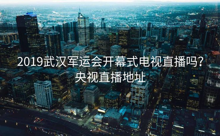 2019武汉军运会开幕式电视直播吗？央视直播地址