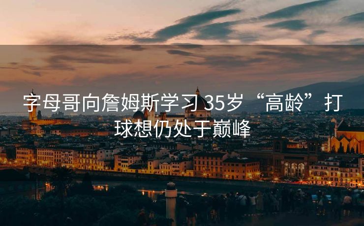 字母哥向詹姆斯学习 35岁“高龄”打球想仍处于巅峰
