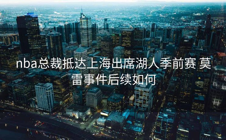 nba总裁抵达上海出席湖人季前赛 莫雷事件后续如何