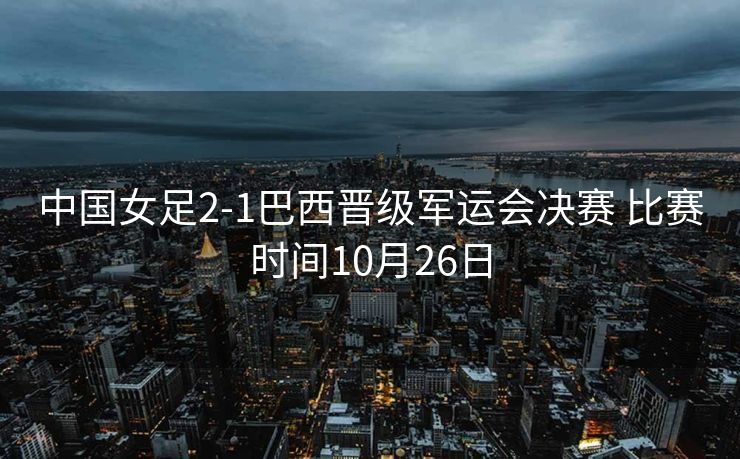 中国女足2-1巴西晋级军运会决赛 比赛时间10月26日