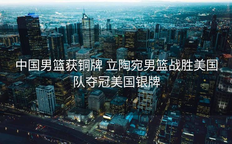 中国男篮获铜牌 立陶宛男篮战胜美国队夺冠美国银牌