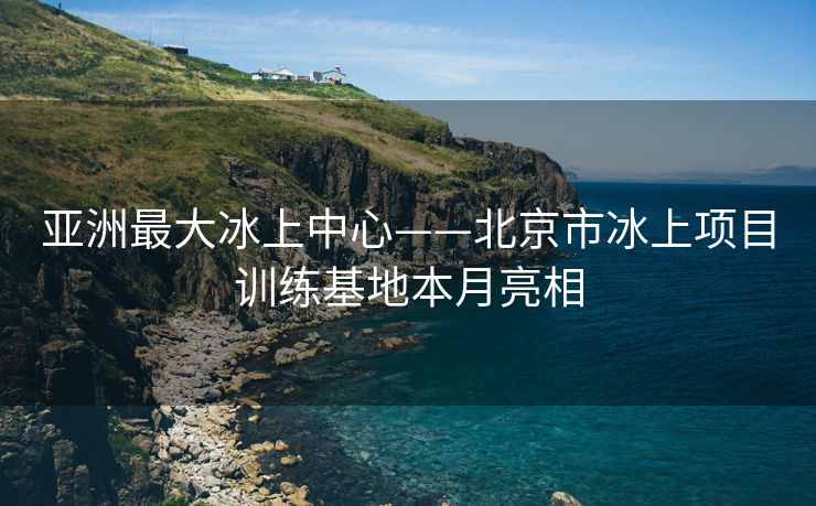 亚洲最大冰上中心——北京市冰上项目训练基地本月亮相