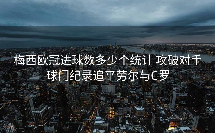 梅西欧冠进球数多少个统计 攻破对手球门纪录追平劳尔与C罗