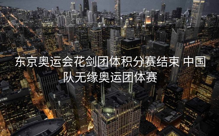 东京奥运会花剑团体积分赛结束 中国队无缘奥运团体赛