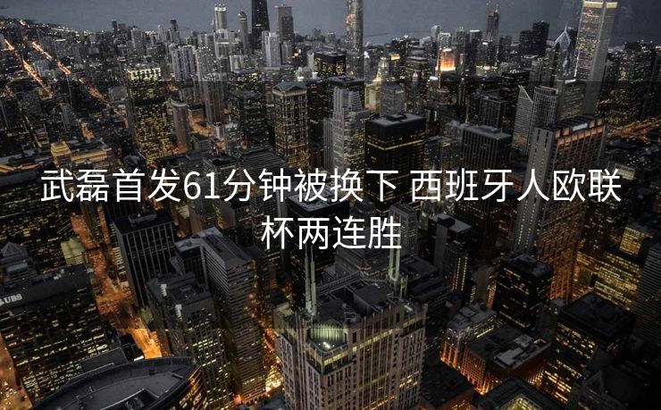 武磊首发61分钟被换下 西班牙人欧联杯两连胜