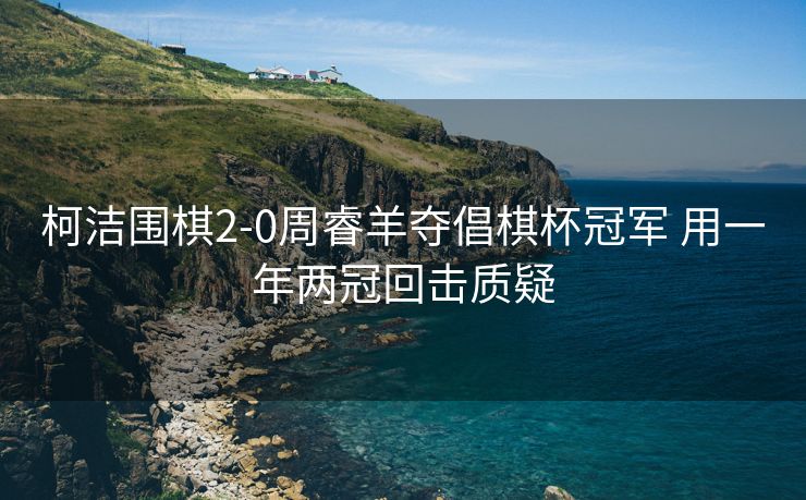 柯洁围棋2-0周睿羊夺倡棋杯冠军 用一年两冠回击质疑