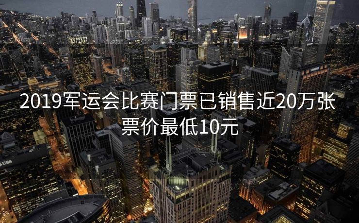 2019军运会比赛门票已销售近20万张 票价最低10元