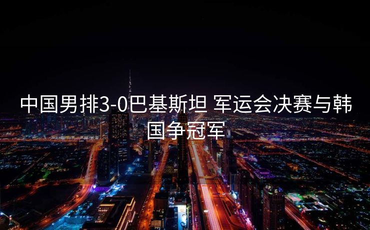 中国男排3-0巴基斯坦 军运会决赛与韩国争冠军