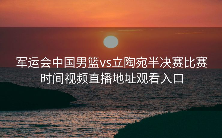 军运会中国男篮vs立陶宛半决赛比赛时间视频直播地址观看入口