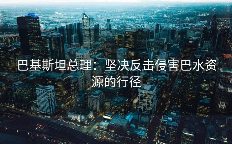 巴基斯坦总理：坚决反击侵害巴水资源的行径