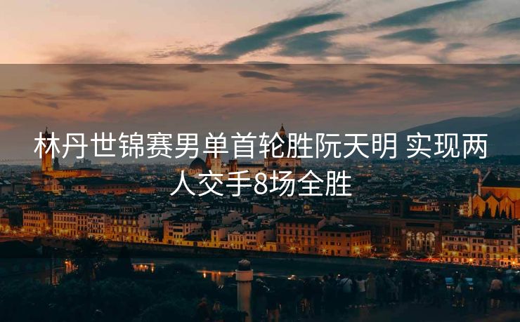 林丹世锦赛男单首轮胜阮天明 实现两人交手8场全胜