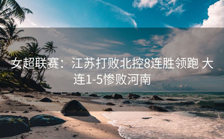 女超联赛：江苏打败北控8连胜领跑 大连1-5惨败河南