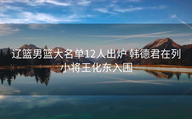 辽篮男篮大名单12人出炉 韩德君在列小将王化东入围