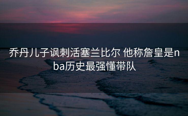 乔丹儿子讽刺活塞兰比尔 他称詹皇是nba历史最强懂带队