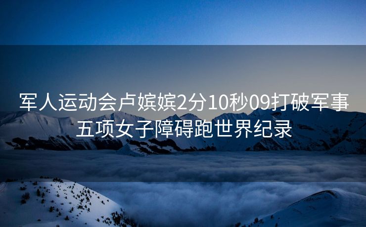 军人运动会卢嫔嫔2分10秒09打破军事五项女子障碍跑世界纪录