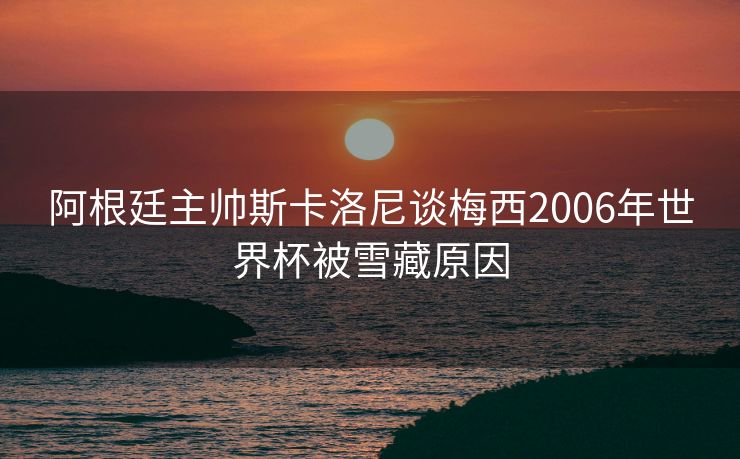 阿根廷主帅斯卡洛尼谈梅西2006年世界杯被雪藏原因
