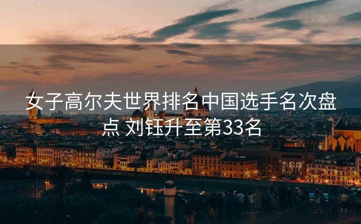 女子高尔夫世界排名中国选手名次盘点 刘钰升至第33名
