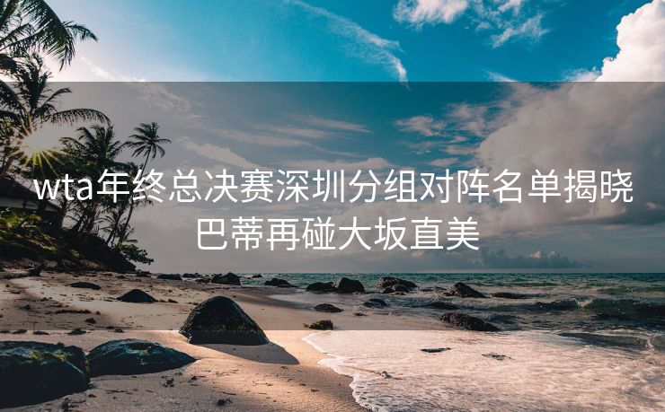 wta年终总决赛深圳分组对阵名单揭晓 巴蒂再碰大坂直美