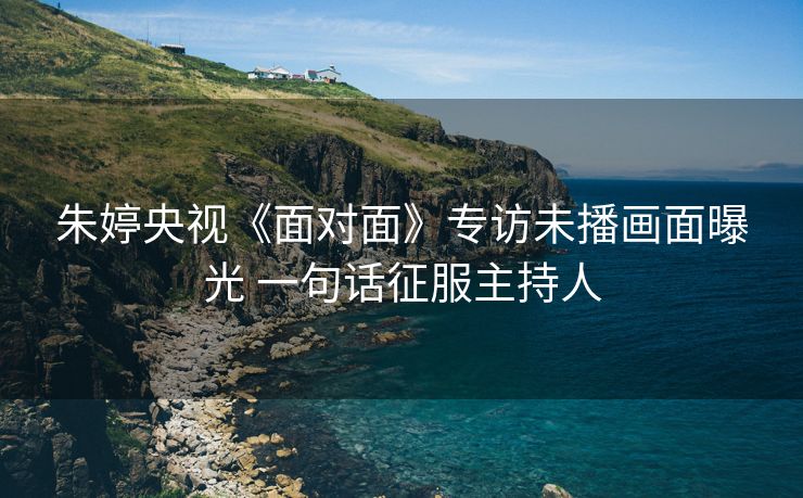 朱婷央视《面对面》专访未播画面曝光 一句话征服主持人