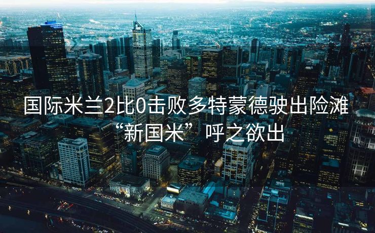 国际米兰2比0击败多特蒙德驶出险滩 “新国米”呼之欲出