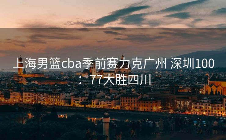 上海男篮cba季前赛力克广州 深圳100：77大胜四川