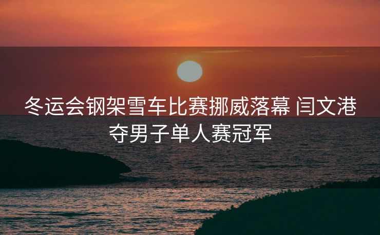 冬运会钢架雪车比赛挪威落幕 闫文港夺男子单人赛冠军