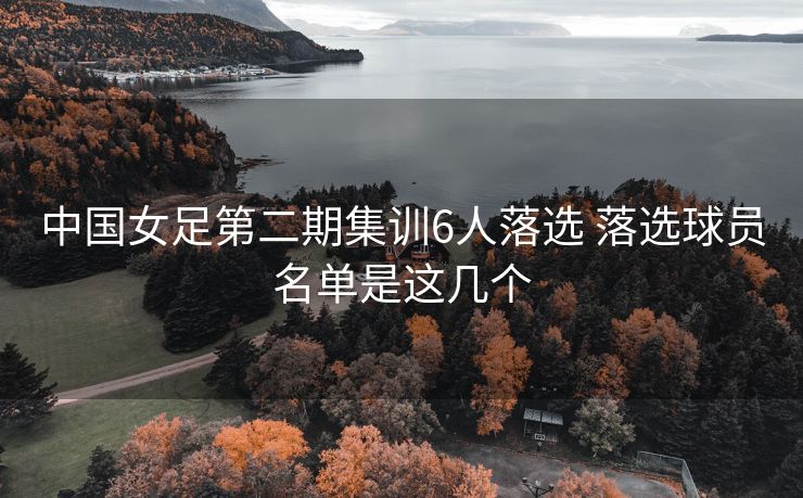 中国女足第二期集训6人落选 落选球员名单是这几个