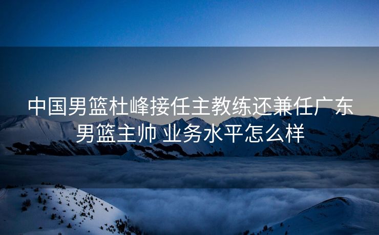 中国男篮杜峰接任主教练还兼任广东男篮主帅 业务水平怎么样