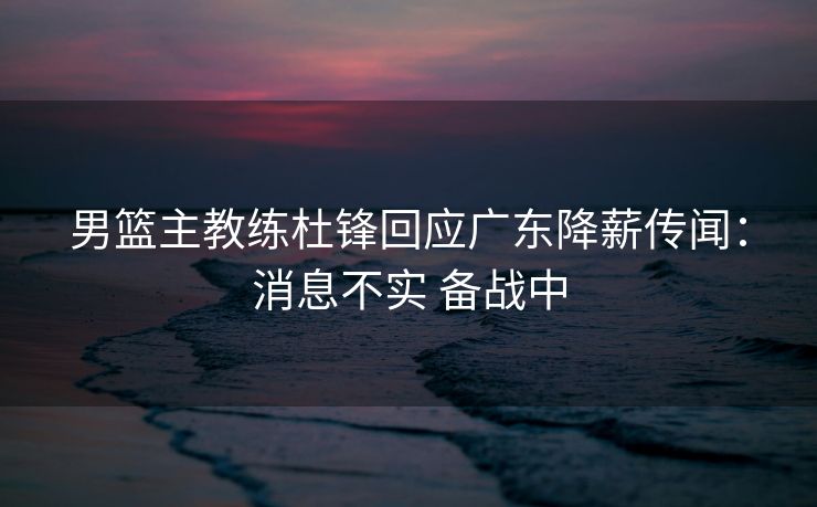男篮主教练杜锋回应广东降薪传闻：消息不实 备战中