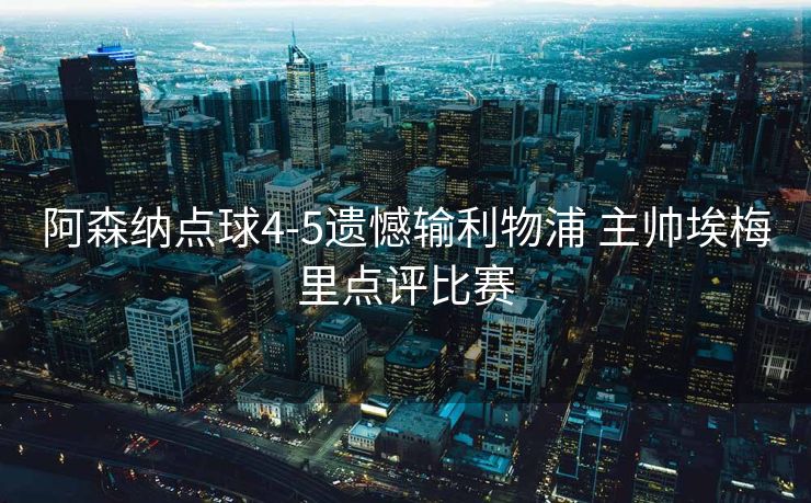 阿森纳点球4-5遗憾输利物浦 主帅埃梅里点评比赛