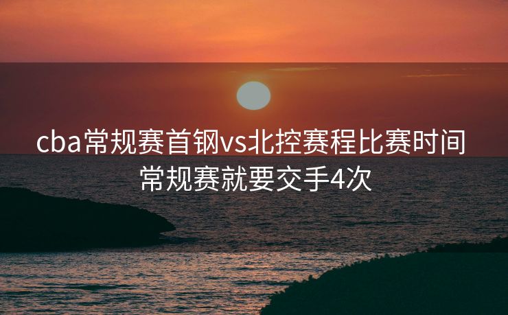 cba常规赛首钢vs北控赛程比赛时间 常规赛就要交手4次