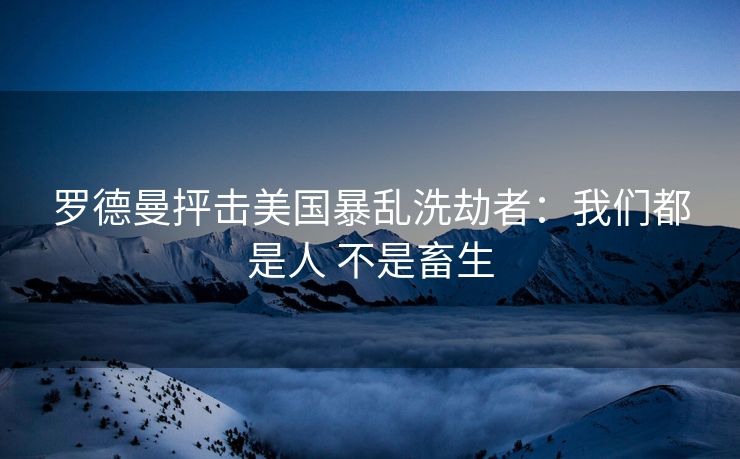 罗德曼抨击美国暴乱洗劫者：我们都是人 不是畜生