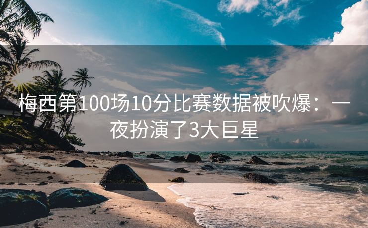 梅西第100场10分比赛数据被吹爆：一夜扮演了3大巨星