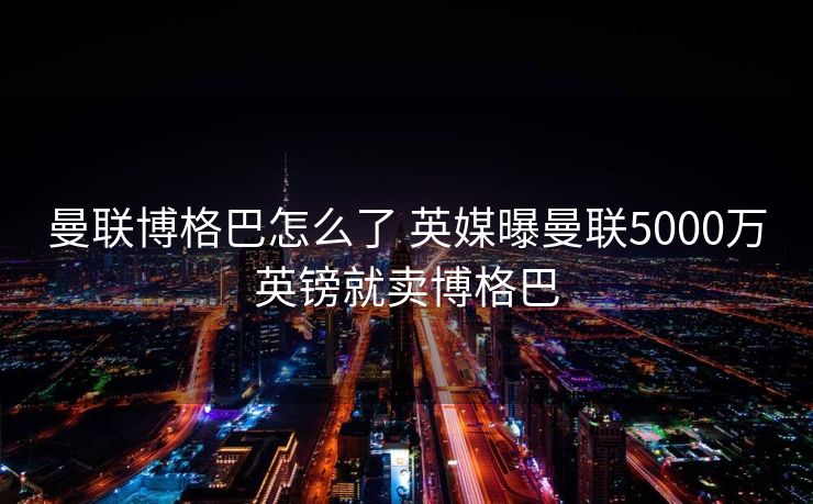 曼联博格巴怎么了 英媒曝曼联5000万英镑就卖博格巴