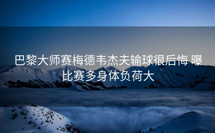 巴黎大师赛梅德韦杰夫输球很后悔 曝比赛多身体负荷大