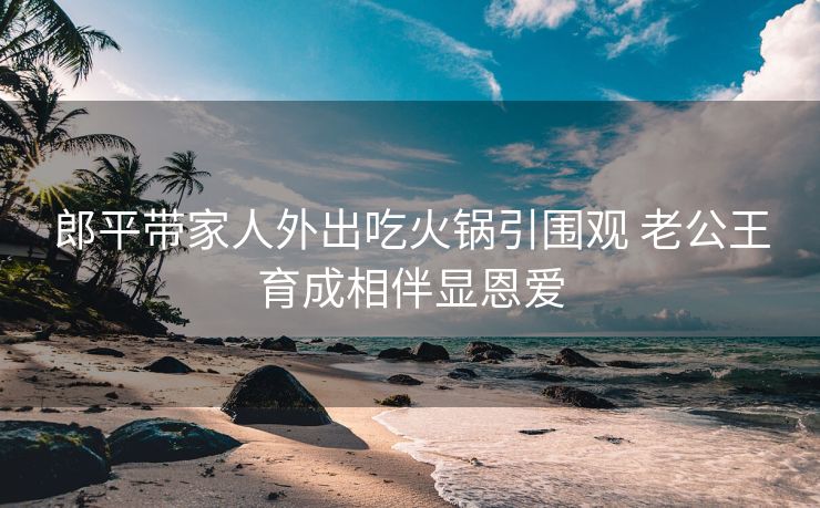 郎平带家人外出吃火锅引围观 老公王育成相伴显恩爱