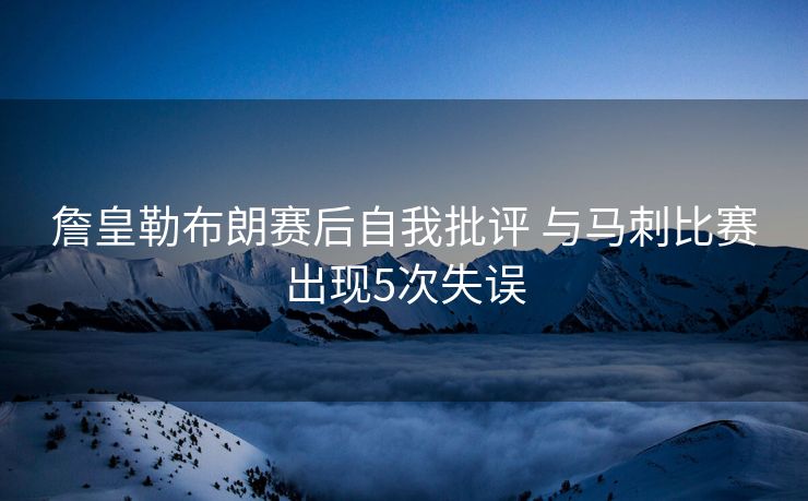詹皇勒布朗赛后自我批评 与马刺比赛出现5次失误