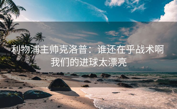 利物浦主帅克洛普：谁还在乎战术啊 我们的进球太漂亮