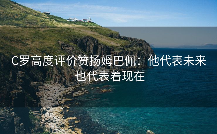 C罗高度评价赞扬姆巴佩：他代表未来 也代表着现在