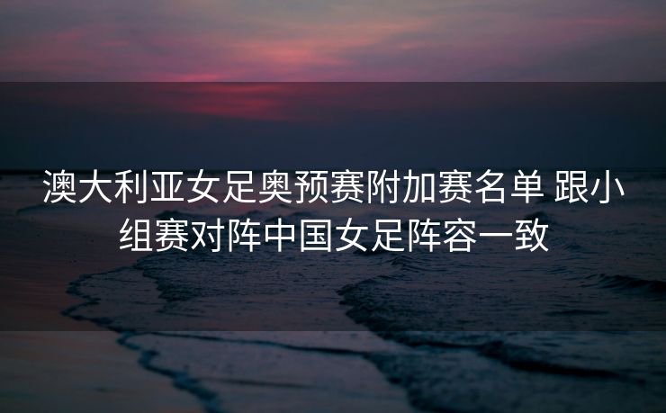 澳大利亚女足奥预赛附加赛名单 跟小组赛对阵中国女足阵容一致