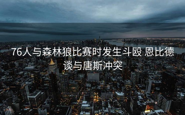 76人与森林狼比赛时发生斗殴 恩比德谈与唐斯冲突
