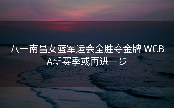 八一南昌女篮军运会全胜夺金牌 WCBA新赛季或再进一步