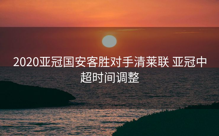 2020亚冠国安客胜对手清莱联 亚冠中超时间调整