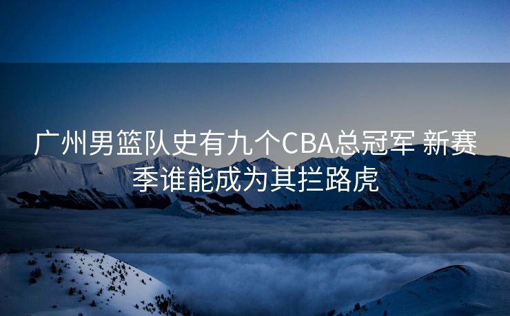 广州男篮队史有九个CBA总冠军 新赛季谁能成为其拦路虎
