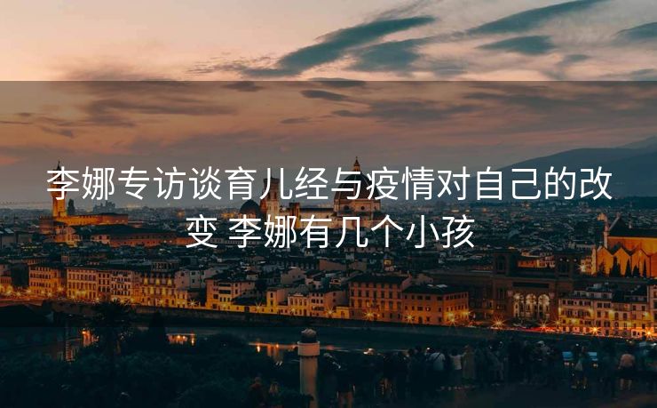 李娜专访谈育儿经与疫情对自己的改变 李娜有几个小孩