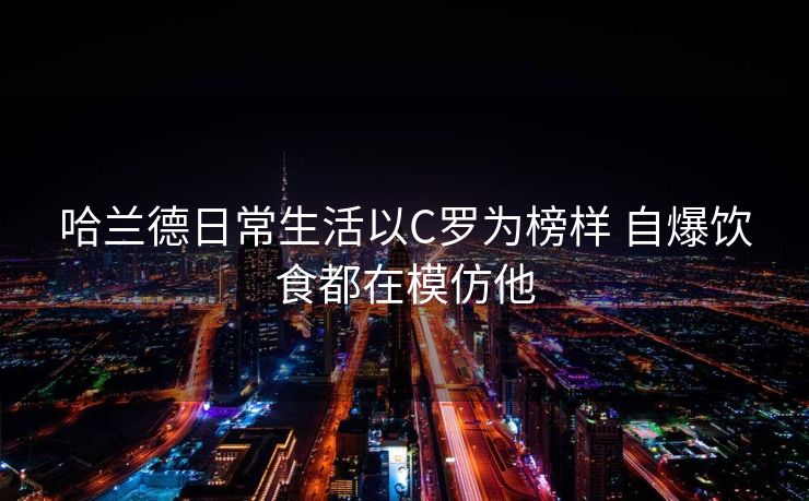 哈兰德日常生活以C罗为榜样 自爆饮食都在模仿他