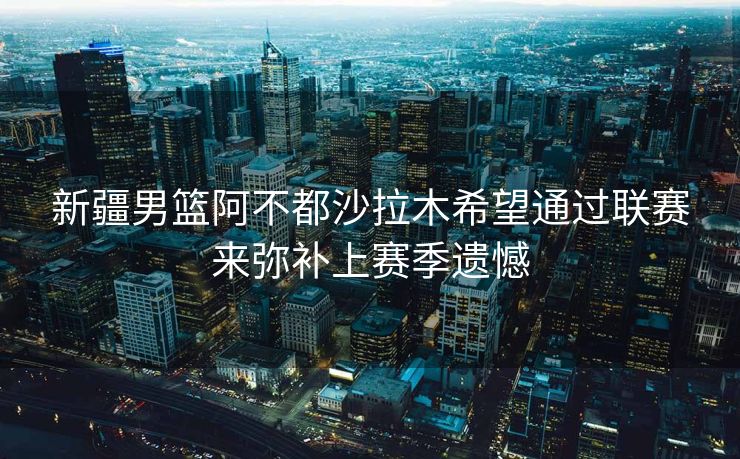 新疆男篮阿不都沙拉木希望通过联赛来弥补上赛季遗憾