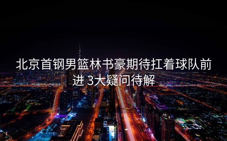 北京首钢男篮林书豪期待扛着球队前进 3大疑问待解